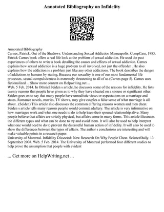 Annotated Bibliography on Infidelity
Annotated Bibliography
Carnes, Patrick. Out of the Shadows: Understanding Sexual Addiction Minneapolis: CompCare, 1983.
Patrick Carnes book offers a real life look at the problem of sexual addiction. He used the past
experiences of others to write a book detailing the causes and effects of sexual addiction. Carnes
explains how sexual addiction is a huge problem to all involved, not just the offender . He also
explains how the addiction is a problem just like any other addictions. The book describes the danger
of addictions to humans by stating, Because our sexuality is one of our most fundamental life
processes, sexual compulsiveness is extremely threatening to all of us (Carnes page 5). Carnes uses
fictionalized ... Show more content on Helpwriting.net ...
Web. 5 Feb. 2014. In Othniel Seiden s article, he discusses some of the reasons for infidelity. He lists
twenty reasons that people have given as to why they have cheated on a spouse or significant other.
Seiden goes on to say that many people have unrealistic views or expectations on a marriage and
states, Romance novels, movies, TV shows, may give couples a false sense of what marriage is all
about . (Seiden) This article also discusses the common differing reasons women and men cheat.
Seiden s article tells many reasons people would commit adultery. The article is very informative on
how marriages work and what one needs to do to help keep their spousal relationship alive. Many
people believe that affairs are strictly physical, but affairs come in many forms. This article illustrates
the different types and what can be done to try and avoid them. It will also be used to help interpret
what one would need to do to prevent the distasteful human action of infidelity. It will also be used to
show the differences between the types of affairs. The author s conclusions are interesting and will
make valuable points in a research paper.
University of Montreal. Infidelity Dissected: New Research On Why People Cheat. ScienceDaily. 13
September 2008. Web. 5 Feb. 2014. The University of Montreal performed four different studies to
help prove the assumption that people with evident
... Get more on HelpWriting.net ...
 