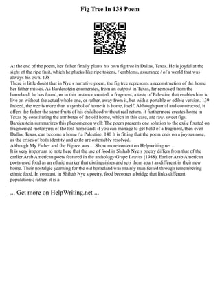 Fig Tree In 138 Poem
At the end of the poem, her father finally plants his own fig tree in Dallas, Texas. He is joyful at the
sight of the ripe fruit, which he plucks like ripe tokens, / emblems, assurance / of a world that was
always his own. 138
There is little doubt that in Nye s narrative poem, the fig tree represents a reconstruction of the home
her father misses. As Bardenstein enumerates, from an outpost in Texas, far removed from the
homeland, he has found, or in this instance created, a fragment, a taste of Palestine that enables him to
live on without the actual whole one, or rather, away from it, but with a portable or edible version. 139
Indeed, the tree is more than a symbol of home it is home, itself. Although partial and constructed, it
offers the father the same fruits of his childhood without real return. It furthermore creates home in
Texas by constituting the attributes of the old home, which in this case, are raw, sweet figs.
Bardenstein summarizes this phenomenon well: The poem presents one solution to the exile fixated on
fragmented metonyms of the lost homeland: if you can manage to get hold of a fragment, then even
Dallas, Texas, can become a home / a Palestine. 140 It is fitting that the poem ends on a joyous note,
as the crises of both identity and exile are ostensibly resolved.
Although My Father and the Figtree was ... Show more content on Helpwriting.net ...
It is very important to note here that the use of food in Shihab Nye s poetry differs from that of the
earlier Arab American poets featured in the anthology Grape Leaves (1988). Earlier Arab American
poets used food as an ethnic marker that distinguishes and sets them apart as different in their new
home. Their nostalgic yearning for the old homeland was mainly manifested through remembering
ethnic food. In contrast, in Shihab Nye s poetry, food becomes a bridge that links different
populations; rather, it is a
... Get more on HelpWriting.net ...
 