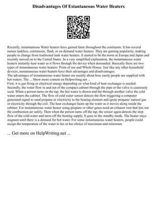 Disadvantages Of Estantaneous Water Heaters
Recently, instantaneous Water heaters have gained fame throughout the continents. It has several
names tankless, continuous, flash, or on demand water heaters. They are gaining popularity, making
people to change from traditional tank water heaters. It started to be the norm in Europe and Japan and
recently moved on to the United States. In a very simplified explanation, the instantaneous water
heaters instantly heat water as it flows through the device when demanded. Basically there are two
types of instantaneous water heaters: Point of use and Whole House. Just like any other household
devices, instantaneous water heaters have their advantages and disadvantages.
The advantages of instantaneous water heater are mainly about how easily people are supplied with
hot waters. The ... Show more content on Helpwriting.net ...
First, it is gas firing or electrical energy depending on what kind of heat exchanger is needed.
Secondly, the water flow in and out of the compact cabinet through the pipe or the valve is cautiously
used. When a person turns on the tap, the hot water is drawn and the through another valve the cold
water enters the cabinet. The flow of cold water sensor detects the flow triggering a computer
generated signal to send propane or electricity to the heating element and ignite propane/ natural gas
or electricity through the coil. The heat exchanger heats up the water as it moves along inside the
cabinet. For instantaneous water heater using propane or other gases need an exhaust vent that lets out
the combustion air safely. Then when the person turns off the tap, the sensor again detects the stop
flow of the cold water and turns off the heating supply. It goes to the standby mode. The heater stays
stagnant until there is a demand for hot water. For some instantaneous water heaters, people could
assign the temperature of the water to his or her choice of maximum and minimum
... Get more on HelpWriting.net ...
 