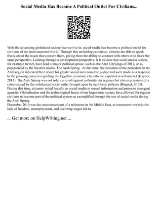 Social Media Has Become A Political Outlet For Civilians...
With the advancing globalized society that we live in, social media has become a political outlet for
civilians of the interconnected world. Through this technological circuit, citizens are able to speak
freely about the issues that concern them, giving them the ability to connect with others who share the
same perspective. Looking through a development perspective, it is evident that social media outlets,
for example twitter, have lead to major political uproar, such as the Arab Uprisings of 2011, or as
popularized by the Western media, The Arab Spring . At this time, the demands of the protestors in the
Arab region indicated their desire for greater social and economic justice and were made as a response
to the growing concern regarding the Egyptian economy s tie into the capitalist world market (Haynes,
2013). The Arab Spring was not solely a revolt against authoritarian regimes but also expressions of a
crisis caused by the imbalanced social order brought upon by neoliberal policies (Bogaert, 2013).
During this time, citizenry relied heavily on social media to spread information and promote insurgent
agendas. Globalization and the technological facets of our hegemonic society have allowed for regular
civilians to become part of the political system as exemplified through the use of social media during
the Arab Spring.
December 2010 was the commencement of a milestone in the Middle East, as resentment towards the
lack of freedom, unemployment, and declining wages led to
... Get more on HelpWriting.net ...
 