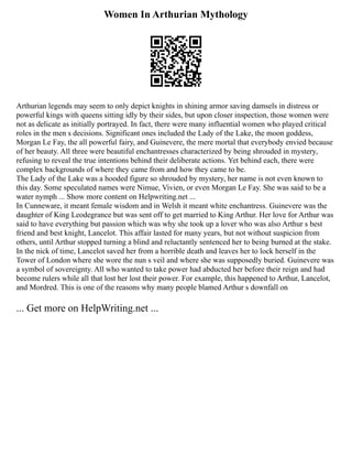 Women In Arthurian Mythology
Arthurian legends may seem to only depict knights in shining armor saving damsels in distress or
powerful kings with queens sitting idly by their sides, but upon closer inspection, those women were
not as delicate as initially portrayed. In fact, there were many influential women who played critical
roles in the men s decisions. Significant ones included the Lady of the Lake, the moon goddess,
Morgan Le Fay, the all powerful fairy, and Guinevere, the mere mortal that everybody envied because
of her beauty. All three were beautiful enchantresses characterized by being shrouded in mystery,
refusing to reveal the true intentions behind their deliberate actions. Yet behind each, there were
complex backgrounds of where they came from and how they came to be.
The Lady of the Lake was a hooded figure so shrouded by mystery, her name is not even known to
this day. Some speculated names were Nimue, Vivien, or even Morgan Le Fay. She was said to be a
water nymph ... Show more content on Helpwriting.net ...
In Cunneware, it meant female wisdom and in Welsh it meant white enchantress. Guinevere was the
daughter of King Leodegrance but was sent off to get married to King Arthur. Her love for Arthur was
said to have everything but passion which was why she took up a lover who was also Arthur s best
friend and best knight, Lancelot. This affair lasted for many years, but not without suspicion from
others, until Arthur stopped turning a blind and reluctantly sentenced her to being burned at the stake.
In the nick of time, Lancelot saved her from a horrible death and leaves her to lock herself in the
Tower of London where she wore the nun s veil and where she was supposedly buried. Guinevere was
a symbol of sovereignty. All who wanted to take power had abducted her before their reign and had
become rulers while all that lost her lost their power. For example, this happened to Arthur, Lancelot,
and Mordred. This is one of the reasons why many people blamed Arthur s downfall on
... Get more on HelpWriting.net ...
 