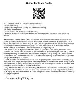 Outline For Death Penalty
Intro Paragraph Thesis: For the death penalty. (written)
For the death penalty
Four persuasive arguments for why I am for the death penalty.
Not for the Death penalty.
Three arguments that are against the death penalty.
Conclusion paragraph clarifying my position and address potential arguments made against my
position.
When someone commits a Part I crime, the world is in difference on how the law enforcement and
justice systems should handle the criminals punishment. Should the criminal be put on death row or
should they spend their life rotting away in a cell? I believe, given the terrible acts that some members
of the society commit against innocent people, the death penalty must exist. For some, families,
friends, and even communities ... Show more content on Helpwriting.net ...
First, it tends to be very hypocritical. People tend to be against the death penalty because it seems
misfitting that a nation would condemn the practice of murder by committing the same act. To some, it
seems by executing the criminal we are dishonoring the right of life by taking it. It s true, we aren t
killers and we don t want to be labeled as a killer either, but depending on the seriousness of the crime
it may be the best option to execute.
Second, prison tends to be known as Hell on Earth. Depending on the crime one has committed, they
could be in more danger staying in prison than being executed. If not executed, there is a large chance
they could either be greatly harmed or killed inside the cell. In many prison s a code of honor has been
formed that requires inmates to kill certain offenders.
Lastly, it doesn t teach the condemned anything. Most criminals are sentenced to life in prison, which
then prevents them of their freedom and from doing what they want to do. It is a punishment, and we
do it, hoping that they will learn from it. To put it simply, we cannot restore a criminal to the normality
of life by killing them
... Get more on HelpWriting.net ...
 