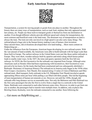 Early American Transportation
Transportation, a system for moving people or goods from one place to another. Throughout the
history there are many ways of transportation, such as road, boat, airplane that only appeared around
last century, etc. People use these tools to transport goods or themselves from one destination to
another. Even though different vehicles provide different speed and volume for transportation, the
most common and beneficial route is the land route. The dominant way of transportation on land is
always the train. The train not only can travel at a high speed it can also carry many things. The
railroad played a huge role in the human history making it one of human s best invention.
Since ancient times, old civilizations developed their own land trading ... Show more content on
Helpwriting.net ...
Under the influences from the Europeans, American began developing its own railroad system. With
the vast amount of land available, the Americans were able to build railroads with far larger scale than
those built in Europe. The earliest railways in the United States were just like those earlier railroads in
Europe. They were short, wooden railways built by quarries and mines along which horses pulled
loads to nearby water ways. In the 1827, the mine and quarry operators built the first full size
railways. In 18329, the first locomotive for the railroads was imported from Europe. Although some
Americans such as Horatio Allen had been experiencing with locomotives, their locomotives were
proved to be too heavy for the tracks that had been constructed and was subsequently abolished. (
Railroads. Dictionary of American History) The railroad era in America truly began in the 1830s when
Peter Cooper s locomotive, Tom Thumb, first steamed along 13 miles (21 km) of Baltimore and Ohio
railroad track. (Rail transport, Early railroads in the US, Wikipedia) Tom Thumb traveled at speeds
approaching fifteen miles per hour while pulling a car filled with thirty people. This led the beginning
of train transportation of human not minerals or ore. However, not until the 1850s, though, did
railroads offer long distance service at reasonable rates. Not only the Baltimore and Ohio Railroad was
the first carry passengers but also the first to evolve from a single line to a network in the United
States. Railroads were connected to each other between some cities. However, in order to get from one
city to another, the passengers had to transfer train multiple times. In addition, only at places like
Bowling Green, Kentucky, were the railroads connected to one another. Soon following the
... Get more on HelpWriting.net ...
 
