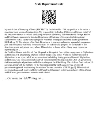State Department Role
My role is that of Secretary of State (SECSTATE). Established in 1789, my position is the nation s
oldest and most senior cabinet position. My responsibility is leading US foreign affairs on behalf of
the Executive Branch to include conducting American diplomacy. I also ensure the Foreign Service
and Civil Service personnel within the Department of State and US Agency for International
Development (USAID) are working together with their colleagues across the federal government
[OSRAP, pg 5]. The mission of the State Department is to shape and sustain a peaceful, prosperous,
just, and democratic world and foster conditions for stability and progress for the benefit of the
American people and people everywhere. This mission is shared with ... Show more content on
Helpwriting.net ...
As President Obama stated in a 1 Dec 09 speech at Westpoint, Our civilian engagement in Afghanistan
and Pakistan will endure long after our combat troops come home. While our military mission in
Afghanistan is not open ended, we are committed to building lasting partnerships with Afghanistan
and Pakistan. One such demonstration of US commitment to this region is the 1,500 US government
civilians serving in Afghanistan and Pakistan alongside the US military. The civilians from various US
agencies, along with the military, for the first time since the war began, provide a whole of
government approach to addressing the needs of the two countries. [OSRAP, pg 5]. This whole of
government approach must be able to build/teach/instill capacity in the various layers of the Afghan
and Pakistani governments to meet the needs of their
... Get more on HelpWriting.net ...
 