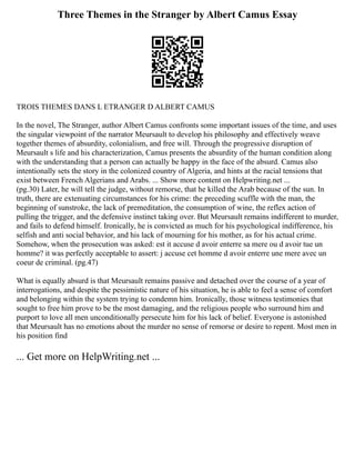 Three Themes in the Stranger by Albert Camus Essay
TROIS THEMES DANS L ETRANGER D ALBERT CAMUS
In the novel, The Stranger, author Albert Camus confronts some important issues of the time, and uses
the singular viewpoint of the narrator Meursault to develop his philosophy and effectively weave
together themes of absurdity, colonialism, and free will. Through the progressive disruption of
Meursault s life and his characterization, Camus presents the absurdity of the human condition along
with the understanding that a person can actually be happy in the face of the absurd. Camus also
intentionally sets the story in the colonized country of Algeria, and hints at the racial tensions that
exist between French Algerians and Arabs. ... Show more content on Helpwriting.net ...
(pg.30) Later, he will tell the judge, without remorse, that he killed the Arab because of the sun. In
truth, there are extenuating circumstances for his crime: the preceding scuffle with the man, the
beginning of sunstroke, the lack of premeditation, the consumption of wine, the reflex action of
pulling the trigger, and the defensive instinct taking over. But Meursault remains indifferent to murder,
and fails to defend himself. Ironically, he is convicted as much for his psychological indifference, his
selfish and anti social behavior, and his lack of mourning for his mother, as for his actual crime.
Somehow, when the prosecution was asked: est it accuse d avoir enterre sa mere ou d avoir tue un
homme? it was perfectly acceptable to assert: j accuse cet homme d avoir enterre une mere avec un
coeur de criminal. (pg.47)
What is equally absurd is that Meursault remains passive and detached over the course of a year of
interrogations, and despite the pessimistic nature of his situation, he is able to feel a sense of comfort
and belonging within the system trying to condemn him. Ironically, those witness testimonies that
sought to free him prove to be the most damaging, and the religious people who surround him and
purport to love all men unconditionally persecute him for his lack of belief. Everyone is astonished
that Meursault has no emotions about the murder no sense of remorse or desire to repent. Most men in
his position find
... Get more on HelpWriting.net ...
 