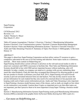 Super Training
SuperTraining
Corporation
CS782Session2 2012
Revision: 1.6
Author: Thomas G. Meyer
Date March 27, 2012
Table of Contents Assumptions 3 Section 1: Overview 3 Section 2: Manufacturing Information
Systems 4 Section3: User Communication systems 5 Section4: Customer Relationship Management
Systems 6 Section 5 Sales and Marketing Information Systems 7 Section 6: Firewalls 8 Section 7:
Audio and Video Streaming 9 Section 8: Summary of Topics Not Chosen 11 Bibliography 12 Revision
History 14
ABSTRACT
This paper is about how SuperTraining Corporation can best utilize various IT resources to gain a
competitive adavanted in the area of on line training and eduction. Some topics sucha as e commerce,
network ... Show more content on Helpwriting.net ...
SuperTraining should utilize current software to advertize on the web and socical media in order to
atract new customers and CRM is necessary to facilitate that. Their Sales and Marketing Information
Systems should fall in line with CRM and are important because without marketing, sales will
deminish. In today s market, no company can stand on it s product with out new marketting ideas
much like what Kimberly Clark did when they revampted their Kleenex® by allowing people to send
the new product to friends via Kleenex.com (Jack Neff, 2011). SuperTraining will need Firewall
security to prevent unwanted intrusion form out side hackers. Not only do they need to secure the
private information for each student but they also need to be conerned about on line payments and
keeping credit card or bank system imformation private. Audio and Video Streaming is also important
to SuperTraining s business model because many of the classes, such as math, are taught on line where
on site instruction is not needed. I metion these 6 topics as important not to say that other topics are
not important, just that I perceive them to be most important to keep Super Training s business model
agile.
Section 2: Manufacturing Information Systems SuperTraining needs good Manufacturing Inforamtion
Systems [MIS] as denoted in the graphic below byNavneet Mehta showing how MIS is part of a
... Get more on HelpWriting.net ...
 