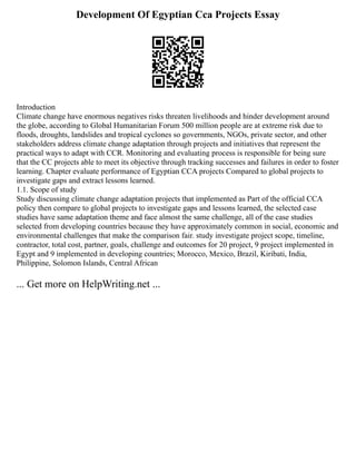 Development Of Egyptian Cca Projects Essay
Introduction
Climate change have enormous negatives risks threaten livelihoods and hinder development around
the globe, according to Global Humanitarian Forum 500 million people are at extreme risk due to
floods, droughts, landslides and tropical cyclones so governments, NGOs, private sector, and other
stakeholders address climate change adaptation through projects and initiatives that represent the
practical ways to adapt with CCR. Monitoring and evaluating process is responsible for being sure
that the CC projects able to meet its objective through tracking successes and failures in order to foster
learning. Chapter evaluate performance of Egyptian CCA projects Compared to global projects to
investigate gaps and extract lessons learned.
1.1. Scope of study
Study discussing climate change adaptation projects that implemented as Part of the official CCA
policy then compare to global projects to investigate gaps and lessons learned, the selected case
studies have same adaptation theme and face almost the same challenge, all of the case studies
selected from developing countries because they have approximately common in social, economic and
environmental challenges that make the comparison fair. study investigate project scope, timeline,
contractor, total cost, partner, goals, challenge and outcomes for 20 project, 9 project implemented in
Egypt and 9 implemented in developing countries; Morocco, Mexico, Brazil, Kiribati, India,
Philippine, Solomon Islands, Central African
... Get more on HelpWriting.net ...
 