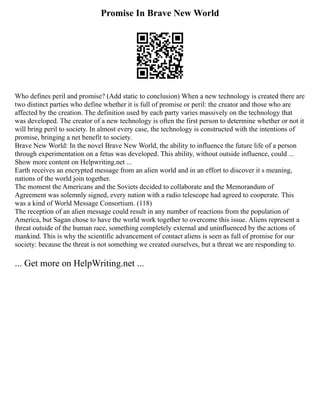 Promise In Brave New World
Who defines peril and promise? (Add static to conclusion) When a new technology is created there are
two distinct parties who define whether it is full of promise or peril: the creator and those who are
affected by the creation. The definition used by each party varies massively on the technology that
was developed. The creator of a new technology is often the first person to determine whether or not it
will bring peril to society. In almost every case, the technology is constructed with the intentions of
promise, bringing a net benefit to society.
Brave New World: In the novel Brave New World, the ability to influence the future life of a person
through experimentation on a fetus was developed. This ability, without outside influence, could ...
Show more content on Helpwriting.net ...
Earth receives an encrypted message from an alien world and in an effort to discover it s meaning,
nations of the world join together.
The moment the Americans and the Soviets decided to collaborate and the Memorandum of
Agreement was solemnly signed, every nation with a radio telescope had agreed to cooperate. This
was a kind of World Message Consortium. (118)
The reception of an alien message could result in any number of reactions from the population of
America, but Sagan chose to have the world work together to overcome this issue. Aliens represent a
threat outside of the human race, something completely external and uninfluenced by the actions of
mankind. This is why the scientific advancement of contact aliens is seen as full of promise for our
society: because the threat is not something we created ourselves, but a threat we are responding to.
... Get more on HelpWriting.net ...
 
