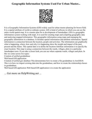 Geographic Information Systems Used For Urban Master...
It is a Geographic Information Systems (GIS) widely used for urban master planning for brown field.
It is a spatial attribute of world co ordinate system. GIS is kind of software in which you can see the
entire world spatial map. It is a master plan for re development of Jamshedpur. GIS is a geographic
information system working with maps. It is used for creating maps and compiling geographic data
and analyzing mapped information. This geographic information using maps and managing the
geographic information in a database. It includes spatial information and attribute information. Spatial
information is connection between the location, people and activities. The information can graphically
what is happening, where, how and why it is happening show the insight and impact of the past,
present and the future. This spatial data is to define the location Attribute information is to specify the
exact location. This map is using a connection between the wards, villages, plots in a particular
Jamshedpur town. If you take a closer look you can see where separate wards, villages and plots. In
this we come across two types:
Creation of unified geodatabase
Web based GIS application
Creation of unified geo database This demonstrates how to create a file geodatabase in ArcGIS10.
This is to how we import existing data into the geodatabase, and how to create the relationship classes
in geodatabase.
Web based GIS application Web based GIS application is to create the application
... Get more on HelpWriting.net ...
 