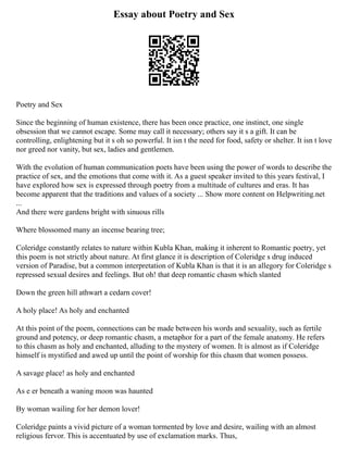 Essay about Poetry and Sex
Poetry and Sex
Since the beginning of human existence, there has been once practice, one instinct, one single
obsession that we cannot escape. Some may call it necessary; others say it s a gift. It can be
controlling, enlightening but it s oh so powerful. It isn t the need for food, safety or shelter. It isn t love
nor greed nor vanity, but sex, ladies and gentlemen.
With the evolution of human communication poets have been using the power of words to describe the
practice of sex, and the emotions that come with it. As a guest speaker invited to this years festival, I
have explored how sex is expressed through poetry from a multitude of cultures and eras. It has
become apparent that the traditions and values of a society ... Show more content on Helpwriting.net
...
And there were gardens bright with sinuous rills
Where blossomed many an incense bearing tree;
Coleridge constantly relates to nature within Kubla Khan, making it inherent to Romantic poetry, yet
this poem is not strictly about nature. At first glance it is description of Coleridge s drug induced
version of Paradise, but a common interpretation of Kubla Khan is that it is an allegory for Coleridge s
repressed sexual desires and feelings. But oh! that deep romantic chasm which slanted
Down the green hill athwart a cedarn cover!
A holy place! As holy and enchanted
At this point of the poem, connections can be made between his words and sexuality, such as fertile
ground and potency, or deep romantic chasm, a metaphor for a part of the female anatomy. He refers
to this chasm as holy and enchanted, alluding to the mystery of women. It is almost as if Coleridge
himself is mystified and awed up until the point of worship for this chasm that women possess.
A savage place! as holy and enchanted
As e er beneath a waning moon was haunted
By woman wailing for her demon lover!
Coleridge paints a vivid picture of a woman tormented by love and desire, wailing with an almost
religious fervor. This is accentuated by use of exclamation marks. Thus,
 