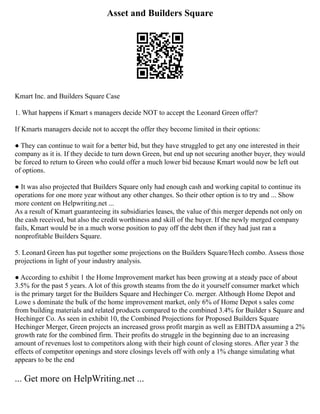 Asset and Builders Square
Kmart Inc. and Builders Square Case
1. What happens if Kmart s managers decide NOT to accept the Leonard Green offer?
If Kmarts managers decide not to accept the offer they become limited in their options:
● They can continue to wait for a better bid, but they have struggled to get any one interested in their
company as it is. If they decide to turn down Green, but end up not securing another buyer, they would
be forced to return to Green who could offer a much lower bid because Kmart would now be left out
of options.
● It was also projected that Builders Square only had enough cash and working capital to continue its
operations for one more year without any other changes. So their other option is to try and ... Show
more content on Helpwriting.net ...
As a result of Kmart guaranteeing its subsidiaries leases, the value of this merger depends not only on
the cash received, but also the credit worthiness and skill of the buyer. If the newly merged company
fails, Kmart would be in a much worse position to pay off the debt then if they had just ran a
nonprofitable Builders Square.
5. Leonard Green has put together some projections on the Builders Square/Hech combo. Assess those
projections in light of your industry analysis.
● According to exhibit 1 the Home Improvement market has been growing at a steady pace of about
3.5% for the past 5 years. A lot of this growth steams from the do it yourself consumer market which
is the primary target for the Builders Square and Hechinger Co. merger. Although Home Depot and
Lowe s dominate the bulk of the home improvement market, only 6% of Home Depot s sales come
from building materials and related products compared to the combined 3.4% for Builder s Square and
Hechinger Co. As seen in exhibit 10, the Combined Projections for Proposed Builders Square
Hechinger Merger, Green projects an increased gross profit margin as well as EBITDA assuming a 2%
growth rate for the combined firm. Their profits do struggle in the beginning due to an increasing
amount of revenues lost to competitors along with their high count of closing stores. After year 3 the
effects of competitor openings and store closings levels off with only a 1% change simulating what
appears to be the end
... Get more on HelpWriting.net ...
 