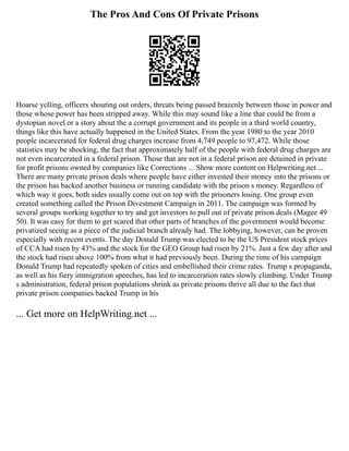 The Pros And Cons Of Private Prisons
Hoarse yelling, officers shouting out orders, threats being passed brazenly between those in power and
those whose power has been stripped away. While this may sound like a line that could be from a
dystopian novel or a story about the a corrupt government and its people in a third world country,
things like this have actually happened in the United States. From the year 1980 to the year 2010
people incarcerated for federal drug charges increase from 4,749 people to 97,472. While those
statistics may be shocking, the fact that approximately half of the people with federal drug charges are
not even incarcerated in a federal prison. Those that are not in a federal prison are detained in private
for profit prisons owned by companies like Corrections ... Show more content on Helpwriting.net ...
There are many private prison deals where people have either invested their money into the prisons or
the prison has backed another business or running candidate with the prison s money. Regardless of
which way it goes, both sides usually come out on top with the prisoners losing. One group even
created something called the Prison Divestment Campaign in 2011. The campaign was formed by
several groups working together to try and get investors to pull out of private prison deals (Magee 49
50). It was easy for them to get scared that other parts of branches of the government would become
privatized seeing as a piece of the judicial branch already had. The lobbying, however, can be proven
especially with recent events. The day Donald Trump was elected to be the US President stock prices
of CCA had risen by 43% and the stock for the GEO Group had risen by 21%. Just a few day after and
the stock had risen above 100% from what it had previously been. During the time of his campaign
Donald Trump had repeatedly spoken of cities and embellished their crime rates. Trump s propaganda,
as well as his fiery immigration speeches, has led to incarceration rates slowly climbing. Under Trump
s administration, federal prison populations shrink as private prisons thrive all due to the fact that
private prison companies backed Trump in his
... Get more on HelpWriting.net ...
 