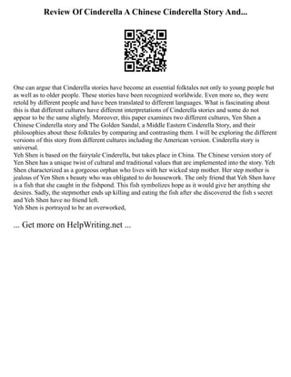 Review Of Cinderella A Chinese Cinderella Story And...
One can argue that Cinderella stories have become an essential folktales not only to young people but
as well as to older people. These stories have been recognized worldwide. Even more so, they were
retold by different people and have been translated to different languages. What is fascinating about
this is that different cultures have different interpretations of Cinderella stories and some do not
appear to be the same slightly. Moreover, this paper examines two different cultures, Yen Shen a
Chinese Cinderella story and The Golden Sandal, a Middle Eastern Cinderella Story, and their
philosophies about these folktales by comparing and contrasting them. I will be exploring the different
versions of this story from different cultures including the American version. Cinderella story is
universal.
Yeh Shen is based on the fairytale Cinderella, but takes place in China. The Chinese version story of
Yen Shen has a unique twist of cultural and traditional values that are implemented into the story. Yeh
Shen characterized as a gorgeous orphan who lives with her wicked step mother. Her step mother is
jealous of Yen Shen s beauty who was obligated to do housework. The only friend that Yeh Shen have
is a fish that she caught in the fishpond. This fish symbolizes hope as it would give her anything she
desires. Sadly, the stepmother ends up killing and eating the fish after she discovered the fish s secret
and Yeh Shen have no friend left.
Yeh Shen is portrayed to be an overworked,
... Get more on HelpWriting.net ...
 