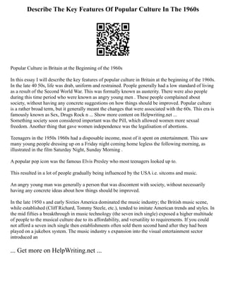 Describe The Key Features Of Popular Culture In The 1960s
Popular Culture in Britain at the Beginning of the 1960s
In this essay I will describe the key features of popular culture in Britain at the beginning of the 1960s.
In the late 40 50s, life was drab, uniform and restrained. People generally had a low standard of living
as a result of the Second World War. This was formally known as austerity. There were also people
during this time period who were known as angry young men . These people complained about
society, without having any concrete suggestions on how things should be improved. Popular culture
is a rather broad term, but it generally meant the changes that were associated with the 60s. This era is
famously known as Sex, Drugs Rock n ... Show more content on Helpwriting.net ...
Something society soon considered important was the Pill, which allowed women more sexual
freedom. Another thing that gave women independence was the legalisation of abortions.
Teenagers in the 1950s 1960s had a disposable income, most of it spent on entertainment. This saw
many young people dressing up on a Friday night coming home legless the following morning, as
illustrated in the film Saturday Night, Sunday Morning .
A popular pop icon was the famous Elvis Presley who most teenagers looked up to.
This resulted in a lot of people gradually being influenced by the USA i.e. sitcoms and music.
An angry young man was generally a person that was discontent with society, without necessarily
having any concrete ideas about how things should be improved.
In the late 1950 s and early Sixties America dominated the music industry; the British music scene,
while established (Cliff Richard, Tommy Steele, etc.), tended to imitate American trends and styles. In
the mid fifties a breakthrough in music technology (the seven inch single) exposed a higher multitude
of people to the musical culture due to its affordability, and versatility to requirements. If you could
not afford a seven inch single then establishments often sold them second hand after they had been
played on a jukebox system. The music industry s expansion into the visual entertainment sector
introduced an
... Get more on HelpWriting.net ...
 