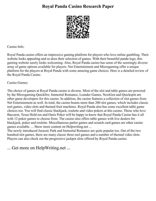 Royal Panda Casino Research Paper
Casino Info:
Royal Panda casino offers an impressive gaming platform for players who love online gambling. Their
website looks appealing and so does their selection of games. With their beautiful panda logo, this
gaming website surely looks welcoming. Also, Royal Panda casino has some of the seemingly diverse
array of game options available for players. Net Entertainment and Microgaming offer a unique
platform for the players at Royal Panda with some amazing game choices. Here is a detailed review of
the Royal Panda Casino.
Casino Games:
The choice of games at Royal Panda casino is diverse. Most of the slot and table games are powered
by the Microgaming Quickfire. Immortal Romance, Leander Games, NextGen and Quickspin are
other game developers for this casino. In addition, the casino features a collection of slot games from
Net Entertainment as well. In total, the casino boasts more than 200 slot games, which includes classic
reel games, video slots and themed fruit machines. Royal Panda also has some excellent table game
choices too. You will find classic blackjack, roulette and video pokers at this casino. Those who love
Baccarat, Texas Hold em and Oasis Poker will be happy to know that Royal Panda Casino has it all
with 12 poker games to choose from. The casino also offers table games with live dealers for
blackjack, poker and roulette. Miscellaneous parlor games and scratch card games are other casino
games available. ... Show more content on Helpwriting.net ...
The newly introduced Jurassic Park and Immortal Romance are quite popular too. Out of the two
hundred slot games, there are many classic three reel games and a number of themed video slots.
Players can also check out the progressive jackpot slots offered by Royal Panda casino.
... Get more on HelpWriting.net ...
 