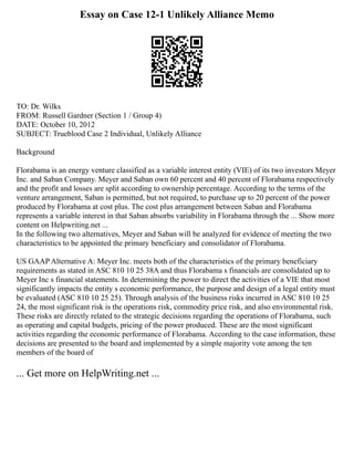 Essay on Case 12-1 Unlikely Alliance Memo
TO: Dr. Wilks
FROM: Russell Gardner (Section 1 / Group 4)
DATE: October 10, 2012
SUBJECT: Trueblood Case 2 Individual, Unlikely Alliance
Background
Florabama is an energy venture classified as a variable interest entity (VIE) of its two investors Meyer
Inc. and Saban Company. Meyer and Saban own 60 percent and 40 percent of Florabama respectively
and the profit and losses are split according to ownership percentage. According to the terms of the
venture arrangement, Saban is permitted, but not required, to purchase up to 20 percent of the power
produced by Florabama at cost plus. The cost plus arrangement between Saban and Florabama
represents a variable interest in that Saban absorbs variability in Florabama through the ... Show more
content on Helpwriting.net ...
In the following two alternatives, Meyer and Saban will be analyzed for evidence of meeting the two
characteristics to be appointed the primary beneficiary and consolidator of Florabama.
US GAAP Alternative A: Meyer Inc. meets both of the characteristics of the primary beneficiary
requirements as stated in ASC 810 10 25 38A and thus Florabama s financials are consolidated up to
Meyer Inc s financial statements. In determining the power to direct the activities of a VIE that most
significantly impacts the entity s economic performance, the purpose and design of a legal entity must
be evaluated (ASC 810 10 25 25). Through analysis of the business risks incurred in ASC 810 10 25
24, the most significant risk is the operations risk, commodity price risk, and also environmental risk.
These risks are directly related to the strategic decisions regarding the operations of Florabama, such
as operating and capital budgets, pricing of the power produced. These are the most significant
activities regarding the economic performance of Florabama. According to the case information, these
decisions are presented to the board and implemented by a simple majority vote among the ten
members of the board of
... Get more on HelpWriting.net ...
 