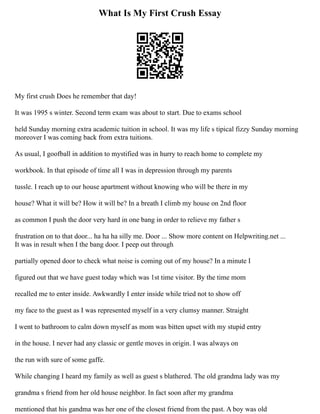 What Is My First Crush Essay
My first crush Does he remember that day!
It was 1995 s winter. Second term exam was about to start. Due to exams school
held Sunday morning extra academic tuition in school. It was my life s tipical fizzy Sunday morning
moreover I was coming back from extra tuitions.
As usual, I goofball in addition to mystified was in hurry to reach home to complete my
workbook. In that episode of time all I was in depression through my parents
tussle. I reach up to our house apartment without knowing who will be there in my
house? What it will be? How it will be? In a breath I climb my house on 2nd floor
as common I push the door very hard in one bang in order to relieve my father s
frustration on to that door... ha ha ha silly me. Door ... Show more content on Helpwriting.net ...
It was in result when I the bang door. I peep out through
partially opened door to check what noise is coming out of my house? In a minute I
figured out that we have guest today which was 1st time visitor. By the time mom
recalled me to enter inside. Awkwardly I enter inside while tried not to show off
my face to the guest as I was represented myself in a very clumsy manner. Straight
I went to bathroom to calm down myself as mom was bitten upset with my stupid entry
in the house. I never had any classic or gentle moves in origin. I was always on
the run with sure of some gaffe.
While changing I heard my family as well as guest s blathered. The old grandma lady was my
grandma s friend from her old house neighbor. In fact soon after my grandma
mentioned that his gandma was her one of the closest friend from the past. A boy was old
 