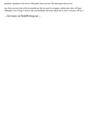 grandma s grandson who was in 10th grade from convent. My heart gone down as he
was from convent alon with he sounded me like he must be arrogant, scholar plus show off type.
Although I was wrong. I went to take my breakfast and mom asked me to serve everyone. Oh no, I
... Get more on HelpWriting.net ...
 