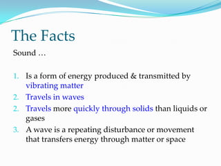 The FactsSound …Is a form of energy produced & transmitted by vibrating matterTravels in wavesTravels more quickly through solids than liquids or gasesA wave is a repeating disturbance or movement that transfers energy through matter or space
