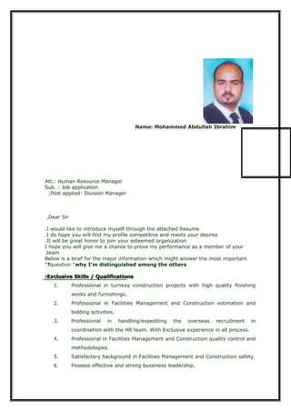 Name: Mohammed Abdullah Ibrahim
Att.: Human Resource Manager
Sub. : Job application
Post applied: Division Manager;
Dear Sir,
I would like to introduce myself through the attached Resume.
I do hope you will find my profile competitive and meets your desires.
It will be great honor to join your esteemed organization.
I hope you will give me a chance to prove my performance as a member of your
team.
Below is a brief for the major information which might answer the most important
question "why I'm distinguished among the others?"
Exclusive Skills / QualificationsExclusive Skills / Qualifications::
1. Professional in turnkey construction projects with high quality finishing
works and furnishings.
2. Professional in Facilities Management and Construction estimation and
bidding activities.
3. Professional in handling/expediting the overseas recruitment in
coordination with the HR team. With Exclusive experience in all process.
4. Professional in Facilities Management and Construction quality control and
methodologies.
5. Satisfactory background in Facilities Management and Construction safety.
6. Possess effective and strong bussiness leadership.
 