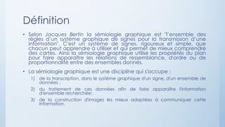 Définition
• Selon Jacques Bertin la sémiologie graphique est "l’ensemble des
règles d’un système graphique de signes pour la transmission d’une
information". C'est un système de signes, rigoureux et simple, que
chacun peut apprendre à utiliser et qui permet de mieux comprendre
des cartes. Ainsi la sémiologie graphique utilise les propriétés du plan
pour faire apparaître les relations de ressemblance, d'ordre ou de
proportionnalité entre des ensembles donnés.
• La sémiologie graphique est une discipline qui s'occupe :
1) de la transcription, dans le système graphique d'un signe, d'un ensemble de
données ;
2) du traitement de ces données afin de faire apparaître l'information
d'ensemble recherchée;
3) de la construction d'images les mieux adaptées à communiquer cette
information.
 