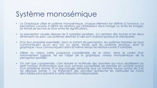 Système monosémique
• La Graphique utilise le système monosémique, chaque élément est définie à l'avance. La
perception consiste à définir les relations qui s'établissent dans l'image ou entre les images.
Le travail de lecture se situe entre les significations.
• La perception visuelle dispose de 3 variables sensibles : La variation des taches et les deux
dimensions du plan. Les systèmes destinés à l'œil sont d'abord spatiaux et atemporels.
• D'où leur propriété essentielle: dans un instant de perception, les systèmes linéaires ne nous
communiquent qu'un seul son ou signe, tandis que les systèmes spatiaux, dont la
graphique, nous communiquent dans le même temps les relations entre 3 variables.
• Utiliser au mieux cette puissance considérable de la vision, dans le cadre d'un
raisonnement logique, tel est l'objet de la graphique, niveau monosémique de la
perception spatiale.
• On sait que comprendre, c'est réduire la multitude des données qui nous assaillissent au
petit nombre d'information que nous sommes susceptibles de prendre en compte autour
d'un problème donné. Et la psychologie démontre que ce nombre tourne autour de 3 et
ne dépasse jamais 7. Le traitement des données recherche les méthodes les moins
discutables pour parvenir à cette réduction indispensable.
 