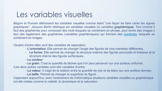 Les variables visuelles
Béguin et Pumain définissent les variables visuelles comme étant "une façon de faire varier les signes
graphiques". Jacques Bertin distingue six variables visuelles ou variables graphémiques. Tout comme il
faut des graphèmes pour composer des mots lesquels se combinent en phrase, pour écrire des images il
faut des également des graphèmes (variables graphémiques) qui forment des iconèmes, lesquels se
combinent en images.
•Quatre d'entre elles sont des variables de séparation:
- L'orientation: Elle permet de changer l'angle des figurés de cinq manières différentes.
- La forme: Elle permet de changer la structure externe des figurés ponctuels et linéaires et la
structure interne des figurés surfaciques.
- La couleur
- Le grain: C'est la quantité de tâches que l'on peut percevoir sur une surface uniforme.
•Les deux autres variables sont des variables d'ordre:
- La valeur: il s'agit de la relation entre la quantité de noir et de blanc sur une surface donnée.
- La taille: Permet de changer la superficie du figuré.
Cependant aujourd'hui, avec l’avènement de l'informatique plusieurs variables visuelles ou graphémique
ont été créées comme la netteté, la dynamique et la saturation.
 