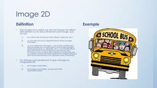 Image 2D
Définition
• Ces images sont créées par des techniques travaillant
directement sur les deux dimensions de l'image, que
ce soit :
1) en créant des formes ex nihilo (dessin, peinture, etc) ;
2) ou par des processus algorithmiques divers (images
fractales) ;
3) ou par traitement d'images, c’est-à-dire modification
des propriétés de chaque pixel d'une image d'origine
(photographique ou dessinée, etc.). Ces modifications
peuvent porter sur les dimensions des formes, leur
luminance, leur couleur. Elles passent en particulier par
un certain nombre de filtres (opérations mathématiques)
dont les fondamentaux sont apparus avec Photoshop.
• On distingue principalement 2 types d'image en
infographie 2D :
1) les images matricielles ;
2) les images vectorielles, qui peuvent être
redimensionnées.
Exemple
 
