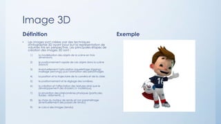 Image 3D
Définition
• Les images sont créées par des techniques
d'infographie 3D ayant pour but la représentation de
volumes mis en perspective. Les principales étapes de
création des images 3D sont :
1) la modélisation des objets de la scène en trois
dimensions,
2) le positionnement rapide de ces objets dans la scène
(layout)
3) éventuellement l'articulation (squelettage (rigging),
maillage (skinning)) puis l'animation des personnages
4) la position et la trajectoire de la caméra et de la cible,
5) le positionnement et le réglage des lumières,
6) la création et l'affectation des textures ainsi que le
développement des shaders (≏ matériaux),
7) la simulation des phénomènes physiques (particules,
fluides, vêtements…)
8) le choix du moteur de rendu et son paramétrage
(éventuellement des passes de rendu),
9) le calcul des images (rendu)
Exemple
 