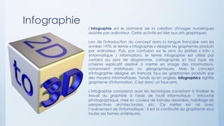 Infographie
L'infographie est le domaine de la création d'images numériques
assistée par ordinateur. Cette activité est liée aux arts graphiques.
Lors de l'introduction du concept dans la langue française vers les
années 1970, le terme « infographie » désigne les graphismes produits
par ordinateur. Puis, par confusion sur le sens du préfixe « info- »
(informatique / information), le terme infographie est utilisé par
certains au sens de diagramme, cartographie et tout type de
schéma explicatif destiné à mettre en image des informations,
notamment statistiques ou géographiques. Mais le concept
d'infographie désigne en français tous les graphismes produits par
des moyens informatiques. Tandis qu'en anglais, infographics signifie
graphisme d'information. C'est donc un faux-ami.
L'infographie comprend aussi les techniques consistant à finaliser le
travail du graphiste à l'aide de l'outil informatique : retouche
photographique, mise en couleur de bandes dessinées, habillage de
perspectives architecturales, etc. Ce métier est né avec
l’avènement de l'informatique ; il est la continuité du graphisme sous
toutes ses formes antérieures.
 