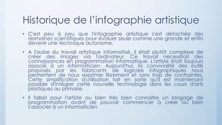 Historique de l’infographie artistique
• C'est peu à peu que l'infographie artistique s'est détachée des
domaines scientifiques pour évoluer seule comme une grande et enfin
devenir une technique autonome.
• A l'aube du travail artistique informatisé, il était plutôt complexe de
créer des images via l'ordinateur. Ce travail nécessitait des
connaissances en programmation informatique. L'artiste était toujours
associé à un informaticien. Aujourd'hui, la convivialité des outils
proposés par les fabricants de logiciels infographiques nous
permettent de nous exprimer librement et sans trop de contraintes.
Cette simplification d'utilisation fait en sorte qu'il est maintenant
possible d'intégrer cette nouvelle technologie dans les cours d'arts
plastiques au primaire.
• Il fallait pour l'artiste ou bien très bien connaître un langage de
programmation avant de pouvoir commencer à créer ou bien
s'associer à un informaticien
 