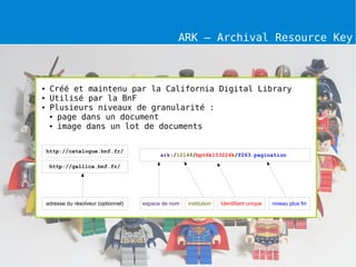 ARK – Archival Resource Key



●    Créé et maintenu par la California Digital Library
●    Utilisé par la BnF
●    Plusieurs niveaux de granularité :
     ● page dans un document

     ● image dans un lot de documents




    http://catalogue.bnf.fr/
                                             ark:/12148/bpt6k103226k/f263.pagination

     http://gallica.bnf.fr/




    adresse du résolveur (optionnel)   espace de nom   institution   Identifiant unique   niveau plus fin
 