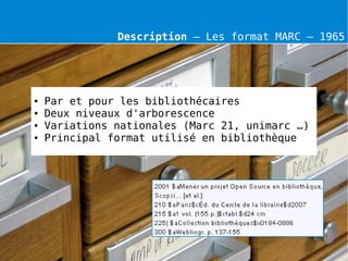 Description – Les format MARC – 1965




●   Par et pour les bibliothécaires
●   Deux niveaux d'arborescence
●   Variations nationales (Marc 21, unimarc …)
●   Principal format utilisé en bibliothèque
 
