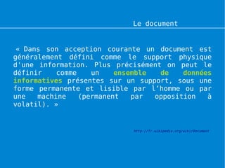 Le document numérique


 « Dans son acception courante un document est
généralement défini comme le support physique
d'une information. Plus précisément on peut le
définir    comme    un    ensemble  de    données
informatives présentes sur un support, sous une
forme permanente et lisible par l’homme ou par
une   machine    (permanent   par  opposition   à
volatil). »


                             http://fr.wikipedia.org/wiki/Document
 