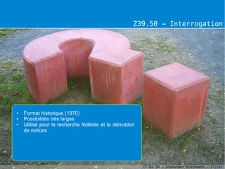 Z39.50 → Interrogation




●   Format historique (1970)
●   Possibilités très larges
●   Utilisé pour la recherche fédérée et la dérivation
    de notices




                                                         CC-BY-SA – Alexander Drachmann – Flickr
 