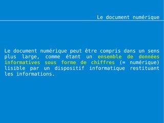 Le document numérique




Le document numérique peut être compris dans un sens
plus large, comme étant un ensemble de données
informatives sous forme de chiffres (= numérique)
lisible par un dispositif informatique restituant
les informations.
 
