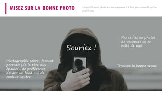 MISEZ SUR LA BONNE PHOTO
Pas selfies ou photos
de vacances ou en
boîte de nuit
Photographie sobre, format
portrait (de la tête aux
épaules), de préférence
devant un fond uni de
couleur neutre.
Trouvez la bonne tenue
Souriez !
Un profil avec photo est en moyenne 14 fois plus consulté qu’un
profil sans
 