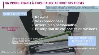 UN PROFIL REMPLI À 100% ! ALLEZ AU BOUT DES CHOSES
 Résumé
 Vos coordonnées
 Arrière plan personnalisé
 Description de vos postes et missions
Utilisez TOUTES les
fonctionnalité de
LinkedIn.
L'url de votre profil LinkedIn
Optimisez votre profil
Un titre accrocheur
– Des mots clés clairs et pertinents
– Aucune faute d’orthographe
– Détaillez vos expériences les plus importantes
Pensez « mots clés »
(visibilité)
 