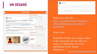 UN RÉSUMÉ
 Pensez aux mots clés
http://www.linkhumans.fr/comment-
utiliser-linkedin-pour-trouver-des-
synonymes/
 Soyez clairs
 Possibilité d'insérer des images, vidéos
et des documents afin de mettre en
avant vos réalisations et travaux
spécifiques, (Prezi, Scribd,
SlideShare…)
http://www.copypastecharacter.com/
 