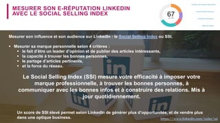 MESURER SON E-RÉPUTATION LINKEDIN
AVEC LE SOCIAL SELLING INDEX
Mesurer son influence et son audience sur LinkedIn : le Social Selling Index ou SSI.
 Mesurer sa marque personnelle selon 4 critères :
 le fait d’être un leader d’opinion et de publier des articles intéressants,
 la capacité à trouver les bonnes personnes,
 le partage d’articles pertinents,
 et la force du réseau.
Le Social Selling Index (SSI) mesure votre efficacité à imposer votre
marque professionnelle, à trouver les bonnes personnes, à
communiquer avec les bonnes infos et à construire des relations. Mis à
jour quotidiennement.
Un score de SSI élevé permet selon LinkedIn de générer plus d’opportunités, et de vendre plus
dans une optique business. https://www.linkedin.com/sales/ssi
 