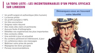LA TODO LISTE : LES INCONTOURNABLES D’UN PROFIL EFFICACE
SUR LINKEDIN
 Un profil soigné et authentique (être humain)
 La bonne photo
 Un profil complet à 100%
 Un titre accrocheur
 Soignez votre résumé
 Des mots clés clairs et pertinents
 Aucune faute d’orthographe
 Détaillez vos expériences les plus importantes
 Des contacts ciblés
 Une activité à jour et actualisé
 Du contenu pertinent et intéressant, à jour
 Un cohérence dans vos messages
 Maîtriser votre prise de parole
 Rejoignez les bons groupes
 Pensez recommandations
Démarquez-vous en trouvant
votre identité
 
