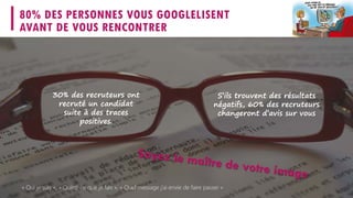 80% DES PERSONNES VOUS GOOGLELISENT
AVANT DE VOUS RENCONTRER
S’ils trouvent des résultats
négatifs, 60% des recruteurs
changeront d’avis sur vous
30% des recruteurs ont
recruté un candidat
suite à des traces
positives.
« Qui je suis », « Qu’est-ce que je fais », « Quel message j’ai envie de faire passer »
 