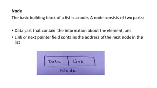 Node
The basic building block of a list is a node. A node consists of two parts:
• Data part that contain the information ...