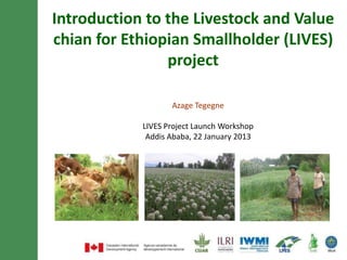 Introduction to Livestock and Irrigation Value
  chains for Ethiopian Smallholders (LIVES)
                   project


                     Azage Tegegne

              LIVES Project Launch Workshop
               Addis Ababa, 22 January 2013
 