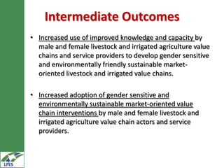 Intermediate Outcomes
• Increased use of improved knowledge and capacity by
  male and female livestock and irrigated agriculture value
  chains and service providers to develop gender sensitive
  and environmentally friendly sustainable market-
  oriented livestock and irrigated value chains.

• Increased adoption of gender sensitive and
  environmentally sustainable market-oriented value
  chain interventions by male and female livestock and
  irrigated agriculture value chain actors and service
  providers.
 