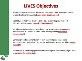 LIVES Objectives
•   Introduction/adaptation of tested and new value chain interventions for
    targeted value chains/areas (value chain development)

•   Capacity development of value chain actors, service providers and
    educational institutions (capacity development)

•   Introduction/adaptation of tested and new knowledge management
    interventions in support of value chain development (knowledge
    management)

•   Generation and documentation of new knowledge on value chain
    interventions through diagnosis, action and impact research studies (action
    research)

•   Promotion of knowledge generated for scaling out beyond the project areas
    (promotion for scaling out)
 
