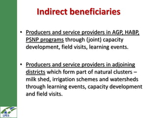 Indirect beneficiaries

• Producers and service providers in AGP, HABP,
  PSNP programs through (joint) capacity
  development, field visits, learning events.

• Producers and service providers in adjoining
  districts which form part of natural clusters –
  milk shed, irrigation schemes and watersheds
  through learning events, capacity development
  and field visits.
 