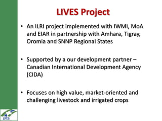 LIVES Project
• An ILRI project implemented with IWMI, MoA
  and EIAR in partnership with Amhara, Tigray,
  Oromia and SNNP Regional States

• Supported by a our development partner –
  Canadian International Development Agency
  (CIDA)

• Focuses on high value, market-oriented and
  challenging livestock and irrigated crops
 