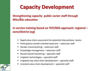 Capacity Development
Strengthening capacity public sector staff through
MSc/BSc education

In service training based on TOT/BDS approach: regional –
zone/district (eg)

      Rapid value chain assessment for potential interventions -teams
      Participatory market oriented extension – extension staff
      Gender mainstreaming – extension staff
      Knowledge management – extension staff
      Results based monitoring – specialist staff
      Irrigation technologies – specialist staff
      Irrigated crop value chain development – specialist staff
      Livestock value chain development – specialist staff
 
