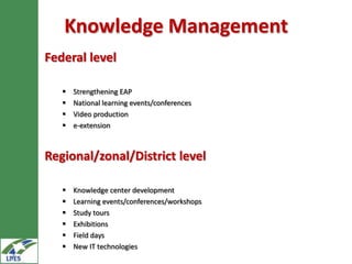 Knowledge Management
Federal level

      Strengthening EAP
      National learning events/conferences
      Video production
      e-extension



Regional/zonal/District level

      Knowledge center development
      Learning events/conferences/workshops
      Study tours
      Exhibitions
      Field days
      New IT technologies
 